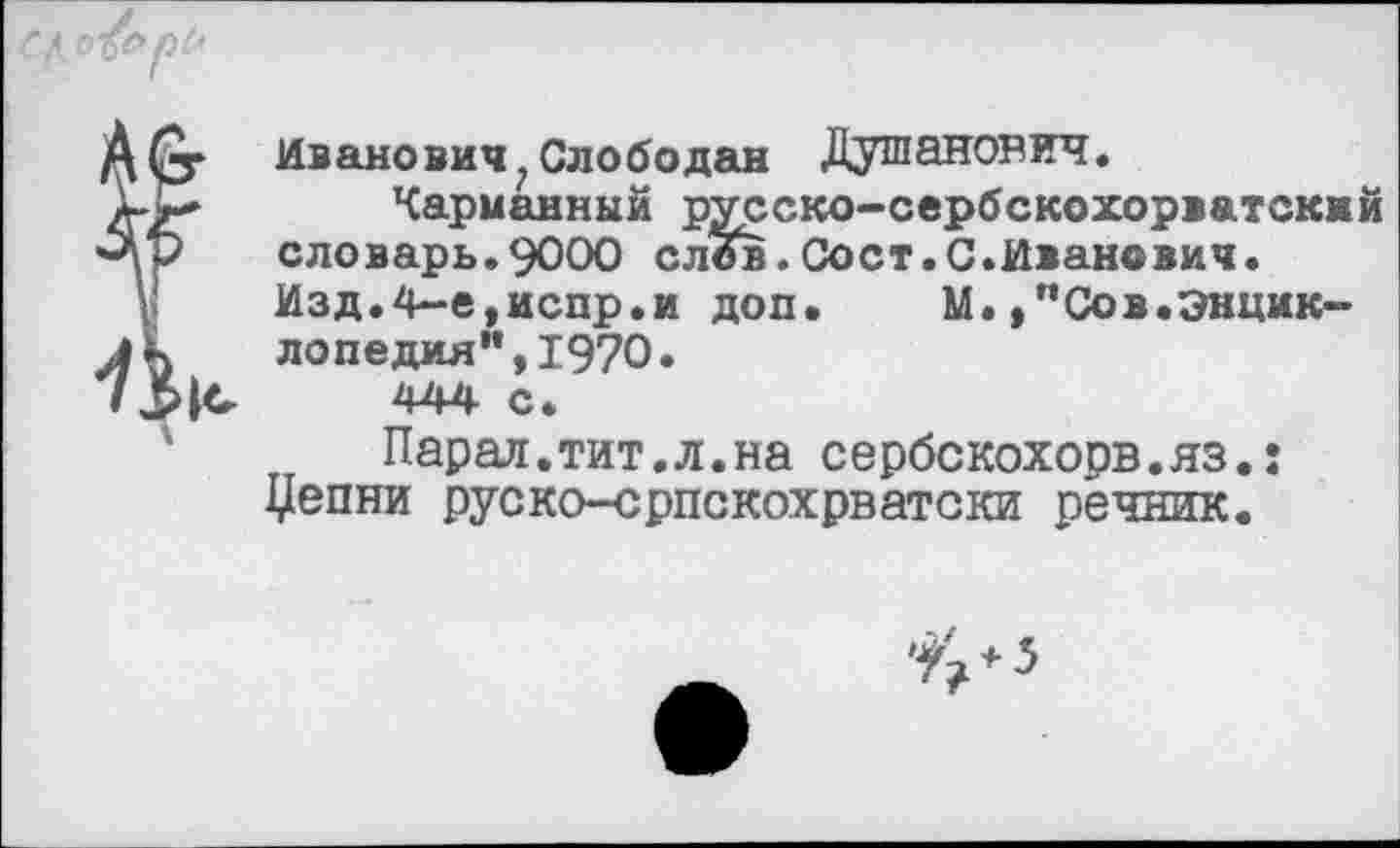 ﻿СЦ о&рС'
Д (у Иванович ? Слободан Душанов ич.
Карманный русско-сербскохорватский «-Ар словарь.9000 слов.Сост.С.Иванович.
Изд.4-е,испр.и доп. М.,"Сов.Энцик-лД лопедия”,1970. /444 с.
Парад.тит.л.на сербскохорв.яз.: Цепни руско-српскохрватски речник.
